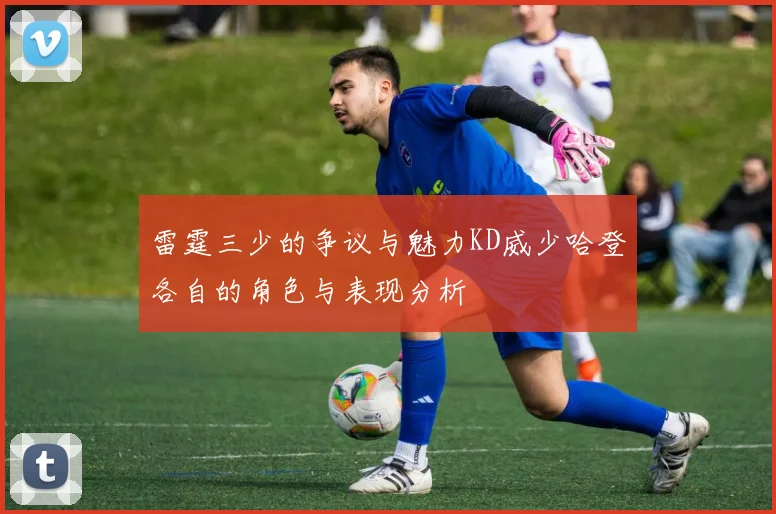 雷霆三少的争议与魅力KD威少哈登各自的角色与表现分析