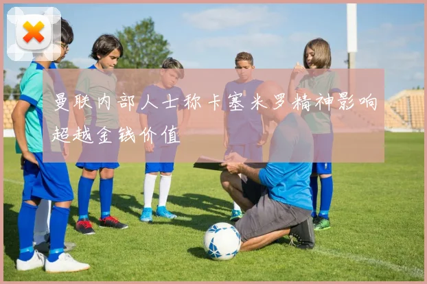 曼联内部人士称卡塞米罗精神影响超越金钱价值