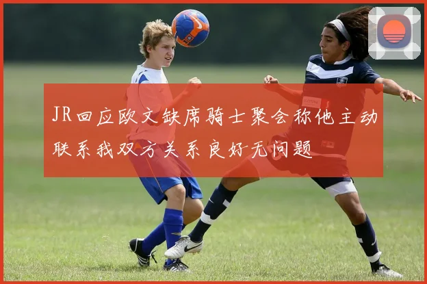 JR回应欧文缺席骑士聚会称他主动联系我双方关系良好无问题