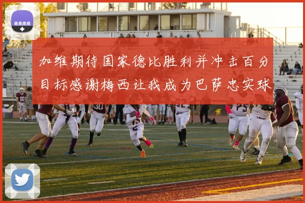 加维期待国家德比胜利并冲击百分目标感谢梅西让我成为巴萨忠实球迷
