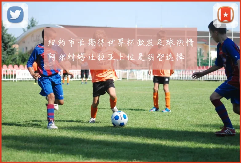 纽约市长期待世界杯激发足球热情阿尔特塔让拉亚上位是明智选择