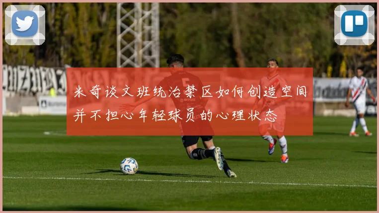 米奇谈文班统治禁区如何创造空间并不担心年轻球员的心理状态