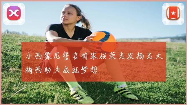 小西蒙尼誓言将家族荣光发扬光大梅西助力成就梦想