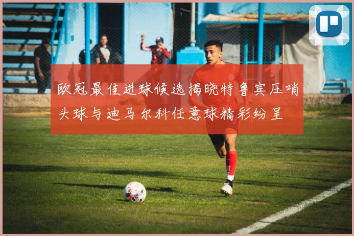 欧冠最佳进球候选揭晓特鲁宾压哨头球与迪马尔科任意球精彩纷呈