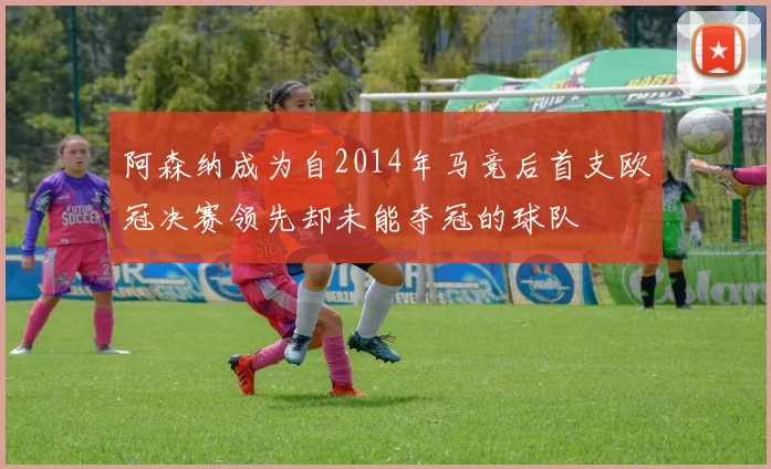 阿森纳成为自2014年马竞后首支欧冠决赛领先却未能夺冠的球队