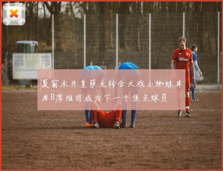 夏窗未开皇萨竞转会大戏小蜘蛛库库B席谁将成为下一个焦点球员