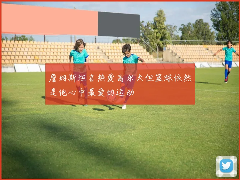 詹姆斯坦言热爱高尔夫但篮球依然是他心中最爱的运动
