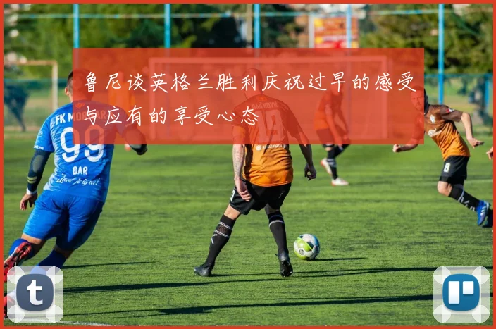 鲁尼谈英格兰胜利庆祝过早的感受与应有的享受心态